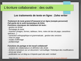 L'écriture collaborative : des outils
Les traitements de texte en ligne : Zoho writer
Traitement de texte gratuit (Freeware) et en ligne (compte personnel)
Fait partie de la suite bureautique de Zoho
Fonctions classiques de traitement de texte :
- gestion du fichier
- formatage du texte
- insertion (images, formes, tableaux, liens, notes de bas de page, caractères
spéciaux...)
- correction orthographique et grammaticale, gestion des versions
- mise en page
- modes d’affichage
- publipostage
Fonctions de partage et de travail collaboratif
- création de collaborateurs et définition des droits
- écriture à plusieurs sur un document / verrouillage / historique des modifications
- envoi par email
- publication sur un blog ou n’importe quel site web / embed
Diapo tirée de http://www.sites.univ-rennes2.fr/urfist/ressources/outils-de-travail-collaboratif
 