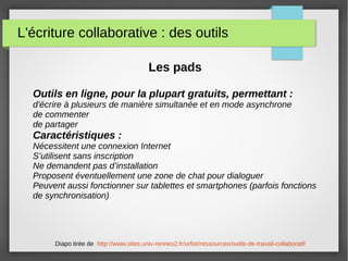 L'écriture collaborative : des outils
Les pads
Outils en ligne, pour la plupart gratuits, permettant :
d'écrire à plusieurs de manière simultanée et en mode asynchrone
de commenter
de partager
Caractéristiques :
Nécessitent une connexion Internet
S’utilisent sans inscription
Ne demandent pas d’installation
Proposent éventuellement une zone de chat pour dialoguer
Peuvent aussi fonctionner sur tablettes et smartphones (parfois fonctions
de synchronisation)
Diapo tirée de http://www.sites.univ-rennes2.fr/urfist/ressources/outils-de-travail-collaboratif
 