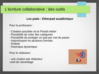 L'écriture collaborative : des outils
Les pads : Etherpad académique
Pour le professeur :
- Création possible via le Portail métier
- Possibilité de créer des catégories
- Possibilité de protéger un pad par mot de passe
- Import/export en plusieurs formats
- Embed
- historique dynamique
Pour le rédacteur
- une couleur par rédacteur
-outil de clavardage
 