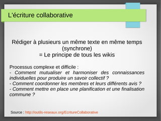 L'écriture collaborative
Rédiger à plusieurs un même texte en même temps
(synchrone)
= Le principe de tous les wikis
Processus complexe et difficile :
- Comment mutualiser et harmoniser des connaissances
individuelles pour produire un savoir collectif ?
- Comment coordonner les membres et leurs différents avis ?
- Comment mettre en place une planification et une finalisation
commune ?
Source : http://outils-reseaux.org/EcritureCollaborative
 