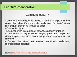 L'écriture collaborative
Comment réussir ?
- Créer une dynamique de groupe = fédérer chaque membre
autour d'un objectif commun (la production d'un texte) et au
sein duquel chacun va trouver sa place
- Être méthodique
- Encourager les interactions : échanges par clavardages
- L'animateur : il régule les échanges, prend en compte les
différents points de vue. L'animateur peut être le professeur ou
un élève.
- Donner des rôles aux élèves : correcteur, rédacteur,
coordonnateur, relecteur
Source : http://outils-reseaux.org/EcritureCollaborative
 