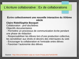 L'écriture collaborative : Ex de collaborations
Source : http://documentation.spip.ac-rouen.fr/spip.php?article448
Écrire collectivement une nouvelle interactive du XIXème
siècle
Claire Ridel/Sophie Bocquet
Collaboration : prof doc/lettres
Objectifs documentaires
- Permettre un processus de communication écrite pendant
une phase de rédaction
- Responsabiliser les élèves lors d’une production collective,
les sensibiliser aux droits et devoirs des internautes du web
- Encourager la collaboration et l’entraide entre élèves
- Favoriser l’autonomie des élèves
 