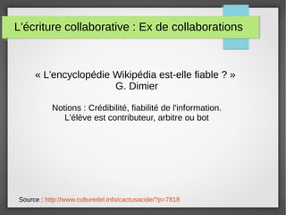 L'écriture collaborative : Ex de collaborations
« L'encyclopédie Wikipédia est-elle fiable ? »
G. Dimier
Notions : Crédibilité, fiabilité de l'information.
L'élève est contributeur, arbitre ou bot
Source : http://www.culturedel.info/cactusacide/?p=7818
 