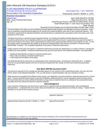 The Accumulation VUL policy you are considering provides death benefit protection and flexibility of premium payments. It also
has an investment component which allows you to choose from several portfolios, each with its own investment objective. This
information supplements the attached illustration and should help you understand the assumptions which have been used in the
projections of the values.
The Base Face Amount, during No-Lapse Guarantee Period, not including the Additional Death Benefit provided by the
investment performance of your selected portfolios or any Supplemental Face Amount, is guaranteed to be paid at the death of
the Insured (subject to the insurer claims paying ability) as long as No-Lapse Guarantee premium requirements are met. For the
first 5 policy years, the guarantee also applies to the amount of Supplemental Face Amount and Return of Premium Death
Benefit Rider, if elected. This is payable regardless of the policy's investment performance.
Certain aspects of the policy are based on investment performance and will vary depending on a number of factors, including the
portfolios you have selected. Investment performance may vary from that shown on the attached illustration, and would affect:
• Additional Death Benefit provided by investment performance
• Policy Value provided by investment performance
• Total outlay over the lifetime of the policy
The Death Benefit will be reduced by any withdrawals and/or outstanding loans, including loan interest then due. In addition,
there are non-guaranteed expense and cost of insurance charges that may change, but will never exceed the guaranteed
maximums.
How Much Will My Insurance Cost?
The premiums required for the coverage will ultimately depend on the outcome of the underwriting process, and may vary from
what is shown on the attached illustration. If so, you will receive a revised illustration with your insurance contract.
While premiums are payable for the lifetime of the insured, your illustration may show reduced or discontinued premiums in future
years. If actual investment performance is less than illustrated, additional premium may be required to keep the policy inforce.
We recommend that you review additional illustrations using various investment returns to understand how actual performance
may affect the Policy Values and premium payment schedule.
Acknowledgment
I have received a Prospectus and have had an opportunity to carefully review the attached illustration with my Registered
Representative. I understand that some of the values and benefits are non-guaranteed and are likely to change. I realize that the
illustration is not part of the insurance contract.
_______________________________________________________
<ins1si> <ins1dt>
Applicant's Signature Date
____________________________________________________________________________________________________________
<acom> / <af> <afext> <adt><asi>
Registered Rep's Signature (Donald T. McNeill, Jr., ChFC) Agency/Phone Number Date
John Hancock Life Insurance Company (U.S.A.)
A LIFE INSURANCE POLICY ILLUSTRATION
A Variable Universal Life Insurance Policy
Accumulation VUL Illustration Explanation
Valued Client
Male - Super Preferred NonSmoker
Age: 38
Initial Death Benefit $1,100,000
Base Face Amount $1,100,000
Initial Planned Premium: $27,000.00 / Billing Mode: Annual
Death Benefit Option 1; Cash Value Accumulation Test
State: Georgia
Assuming Current Charges and an Initial Gross Rate of 8.00% (Net 7.30%)
Illustration Assumptions
Presented By: Donald T. McNeill, Jr., ChFC
Accumulation VUL Form: 14ACCVUL
This illustration is only valid when all pages are included and accompanied or preceded by a current prospectus describing the Accumulation VUL policy.
Version: 11.0 S[0-0-24576-3584-8192] - 365 01/19/2015 01:27:18 PM
We appreciate your confidence in John Hancock Life Insurance Company (U.S.A.) and look forward to being of service to you.
Please feel free to contact us with any questions.
Page 21 of 21
 