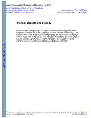 Financial Strength and Stability
John Hancock's strong ratings, as judged by the major rating agencies, are a
comprehensive measure of the company's financial strength and stability. This
is important because these financial ratings reflect the life insurance company's
ability to pay claims in the future. John Hancock offers clients a diverse range of
financial protection products and wealth management services through its
extensive network of employees, agents, and distribution partners.
John Hancock Life Insurance Company (U.S.A.)
A LIFE INSURANCE POLICY ILLUSTRATION
A Variable Universal Life Insurance Policy
Strength. Stability. John Hancock. Presented By: Donald T. McNeill, Jr., ChFC
Accumulation VUL Form: 14ACCVUL
This illustration is only valid when all pages are included and accompanied or preceded by a current prospectus describing the Accumulation VUL policy.
Version: 11.0 S[0-0-24576-3584-8192] - 365 01/19/2015 01:27:18 PM
 