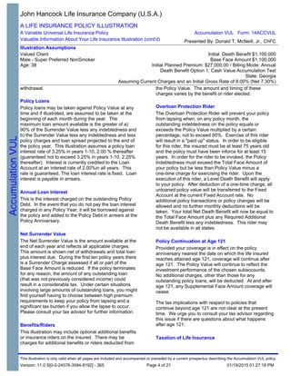 withdrawal.
Policy Loans
Policy loans may be taken against Policy Value at any
time and if illustrated, are assumed to be taken at the
beginning of each month during the year. The
maximum loan amount available is the greater of a)
90% of the Surrender Value less any indebtedness and
b) the Surrender Value less any indebtedness and less
policy charges and loan spread projected to the end of
the policy year. This illustration assumes a policy loan
interest rate of 3.25% in years 1-10, 2.00 % thereafter
(guaranteed not to exceed 3.25% in years 1-10, 2.25%
thereafter). Interest is currently credited to the Loan
Account at an interest rate of 2.00%in all years. This
rate is guaranteed. The loan interest rate is fixed. Loan
interest is payable in arrears.
Annual Loan Interest
This is the interest charged on the outstanding Policy
Debt. In the event that you do not pay the loan interest
charged in any Policy Year, it will be borrowed against
the policy and added to the Policy Debt in arrears at the
Policy Anniversary.
Net Surrender Value
The Net Surrender Value is the amount available at the
end of each year and reflects all applicable charges.
This amount is shown net of withdrawals and total loan
plus interest due. During the first ten policy years there
is a Surrender Charge assessed if all or part of the
Base Face Amount is reduced. If the policy terminates
for any reason, the amount of any outstanding loan
(that was not previously considered income) could
result in a considerable tax. Under certain situations
involving large amounts of outstanding loans, you might
find yourself having to choose between high premium
requirements to keep your policy from lapsing and a
significant tax burden if you allow the lapse to occur.
Please consult your tax advisor for further information.
Benefits/Riders
This illustration may include optional additional benefits
or insurance riders on the insured. There may be
charges for additional benefits or riders deducted from
the Policy Value. The amount and timing of these
charges varies by the benefit or rider elected.
the Policy Value. The amount and timing of these
charges varies by the benefit or rider elected.
Overloan Protection Rider
The Overloan Protection Rider will prevent your policy
from lapsing when, on any policy month, the
outstanding indebtedness on the policy equals or
exceeds the Policy Value multiplied by a certain
percentage, not to exceed 95%. Exercise of this rider
will result in a "paid up" status. In order to be eligible
for this rider, the insured must be at least 75 years old
and the policy must have been inforce for at least 15
years. In order for the rider to be invoked, the Policy
Indebtedness must exceed the Total Face Amount of
your policy but be less than Policy Value minus a
one-time charge for exercising the rider. Upon the
execution of this rider, a Level Death Benefit will apply
to your policy. After deduction of a one-time charge, all
unloaned policy value will be transferred to the Fixed
Account at the current Fixed Account rate. No
additional policy transactions or policy changes will be
allowed and no further monthly deductions will be
taken. Your total Net Death Benefit will now be equal to
the Total Face Amount plus any Required Additional
Death Benefit less any indebtedness. This rider may
not be available in all states.
Policy Continuation at Age 121
Provided your coverage is in effect on the policy
anniversary nearest the date on which the life insured
reaches attained age 121, coverage will continue after
age 121. The Policy Value will continue to reflect the
investment performance of the chosen subaccounts.
No additional charges, other than those for any
outstanding policy loans, will be deducted. At and after
age 121, any Supplemental Face Amount coverage will
cease.
The tax implications with respect to policies that
continue beyond age 121 are not clear at the present
time. We urge you to consult your tax advisor regarding
this issue if there are questions about what happens
after age 121.
Taxation of Life Insurance
John Hancock Life Insurance Company (U.S.A.)
A LIFE INSURANCE POLICY ILLUSTRATION
A Variable Universal Life Insurance Policy
Valuable Information About Your Life Insurance Illustration (cont'd)
Illustration Assumptions
Valued Client
Male - Super Preferred NonSmoker
Age: 38
Initial Death Benefit $1,100,000
Base Face Amount $1,100,000
Initial Planned Premium: $27,000.00 / Billing Mode: Annual
Death Benefit Option 1; Cash Value Accumulation Test
State: Georgia
Assuming Current Charges and an Initial Gross Rate of 8.00% (Net 7.30%)
Accumulation VUL Form: 14ACCVUL
Presented By: Donald T. McNeill, Jr., ChFC
This illustration is only valid when all pages are included and accompanied or preceded by a current prospectus describing the Accumulation VUL policy.
Version: 11.0 S[0-0-24576-3584-8192] - 365 01/19/2015 01:27:18 PMPage 4 of 21
 