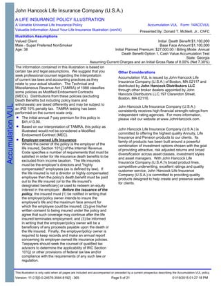 The information contained in this illustration is based on
certain tax and legal assumptions. We suggest that you
seek professional counsel regarding the interpretation
of current tax laws and accounting practices as they
relate to your actual situation. The Technical and
Miscellaneous Revenue Act (TAMRA) of 1988 classifies
some policies as Modified Endowment Contracts
(MECs). Distributions from these policies (excluding
Death Benefits but including policy loans and
withdrawals) are taxed differently and may be subject to
an IRS 10% penalty tax. TAMRA testing has been
performed on the current scale only.
The initial annual 7-pay premium for this policy is
$41,413.00.
Based on our interpretation of TAMRA, this policy as
illustrated would not be considered a Modified
Endowment Contract (MEC).
Employer-owned Life Insurance.
Where the owner of the policy is the employer of the
life insured, Section 101(j) of the Internal Revenue
Code specifies a number of requirements that must be
satisfied in order for life insurance death benefits to be
excluded from income taxation. The life insureds
must be the employer’s directors and "highly
compensated" employees (as is defined by law). If
the life insured is not a director or highly compensated
employee then the policy's death benefit must be paid
out to the life insured (or to the life insured's
designated beneficiary) or used to redeem an equity
interest in the employer. Before the issuance of the
policy, the insured must (1) be notified in writing that
the employer/policy owner intends to insure the
employee's life and the maximum face amount for
which the employee could be insured; (2) give his/her
written consent to being insured under the policy and
agree that such coverage may continue after the life
insured terminates employment; and (3) be informed
in writing that the employer/policy owner will be a
beneficiary of any proceeds payable upon the death of
the life insured. Finally, the employer/policy owner is
required to keep records and make an annual report
concerning its employer-owned life insurance policies.
Taxpayers should seek the counsel of qualified tax
advisors to determine the applicability of IRC Section
101(j) or other provisions of federal tax law and/or
compliance with the requirements of any such law or
regulation.
Other Considerations
Accumulation VUL is issued by John Hancock Life
Insurance Company (U.S.A.) of Boston, MA 02117 and
distributed by John Hancock Distributors LLC
through other broker dealers appointed by John
Hancock Distributors LLC,197 Clarendon Street,
Boston, MA 02116.
John Hancock Life Insurance Company (U.S.A.)
consistently receives high financial strength ratings from
independent rating agencies. For more information,
please visit our website at www.JohnHancock.com.
John Hancock Life Insurance Company (U.S.A.) is
committed to offering the highest quality Annuity, Life
Insurance and Pension products to our clients. Its
family of products has been built around a powerful
combination of investment options chosen with the goal
of providing attractive, risk adjusted returns and broad
diversification across asset classes, investment styles
and asset managers. With John Hancock Life
Insurance Company (U.S.A.)'s broad product lines,
competitive underwriting, excellent ratings and quality
customer service, John Hancock Life Insurance
Company (U.S.A.) is committed to providing quality
products designed to help create and preserve wealth
for clients.
John Hancock Life Insurance Company (U.S.A.)
A LIFE INSURANCE POLICY ILLUSTRATION
A Variable Universal Life Insurance Policy
Valuable Information About Your Life Insurance Illustration (cont'd)
Illustration Assumptions
Valued Client
Male - Super Preferred NonSmoker
Age: 38
Initial Death Benefit $1,100,000
Base Face Amount $1,100,000
Initial Planned Premium: $27,000.00 / Billing Mode: Annual
Death Benefit Option 1; Cash Value Accumulation Test
State: Georgia
Assuming Current Charges and an Initial Gross Rate of 8.00% (Net 7.30%)
Accumulation VUL Form: 14ACCVUL
Presented By: Donald T. McNeill, Jr., ChFC
This illustration is only valid when all pages are included and accompanied or preceded by a current prospectus describing the Accumulation VUL policy.
Version: 11.0 S[0-0-24576-3584-8192] - 365 01/19/2015 01:27:18 PMPage 5 of 21
 