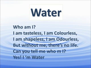 Water
Who am I?
I am tasteless, I am Colourless,
I am shapeless, I am Odourless,
But without me, there’s no life.
Can you tell me who m I?
Yes! I ‘m Water
 