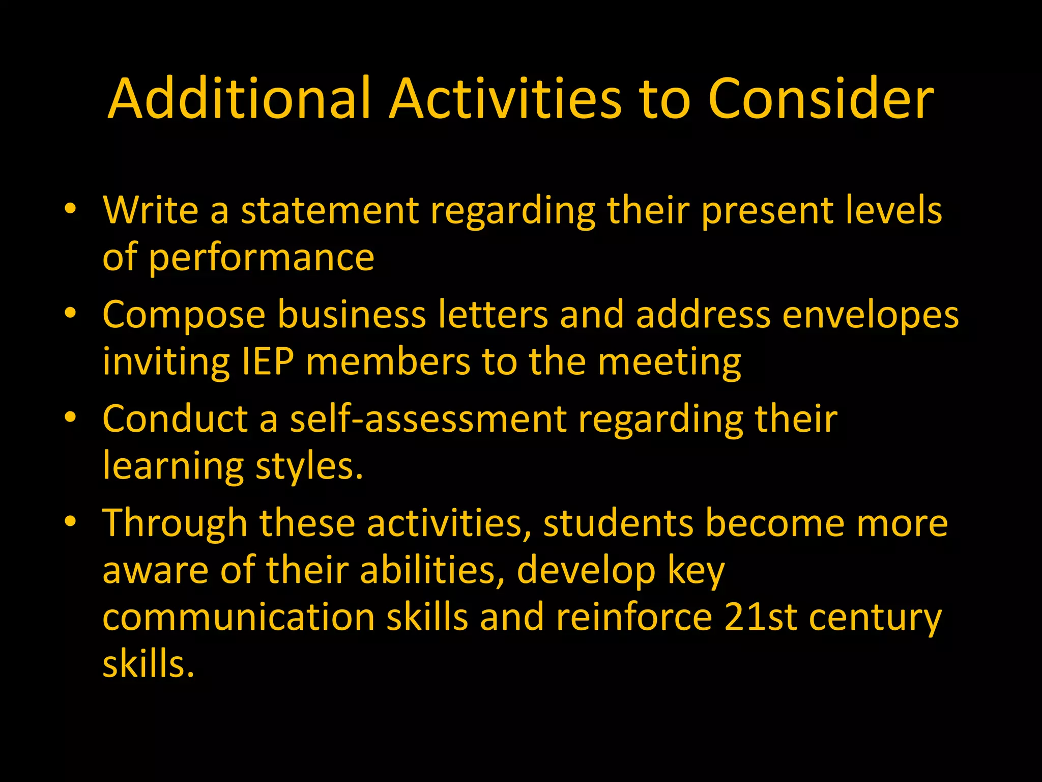 Additional Activities to Consider
• Write a statement regarding their present levels
of performance
• Compose business letters and address envelopes
inviting IEP members to the meeting
• Conduct a self-assessment regarding their
learning styles.
• Through these activities, students become more
aware of their abilities, develop key
communication skills and reinforce 21st century
skills.
 