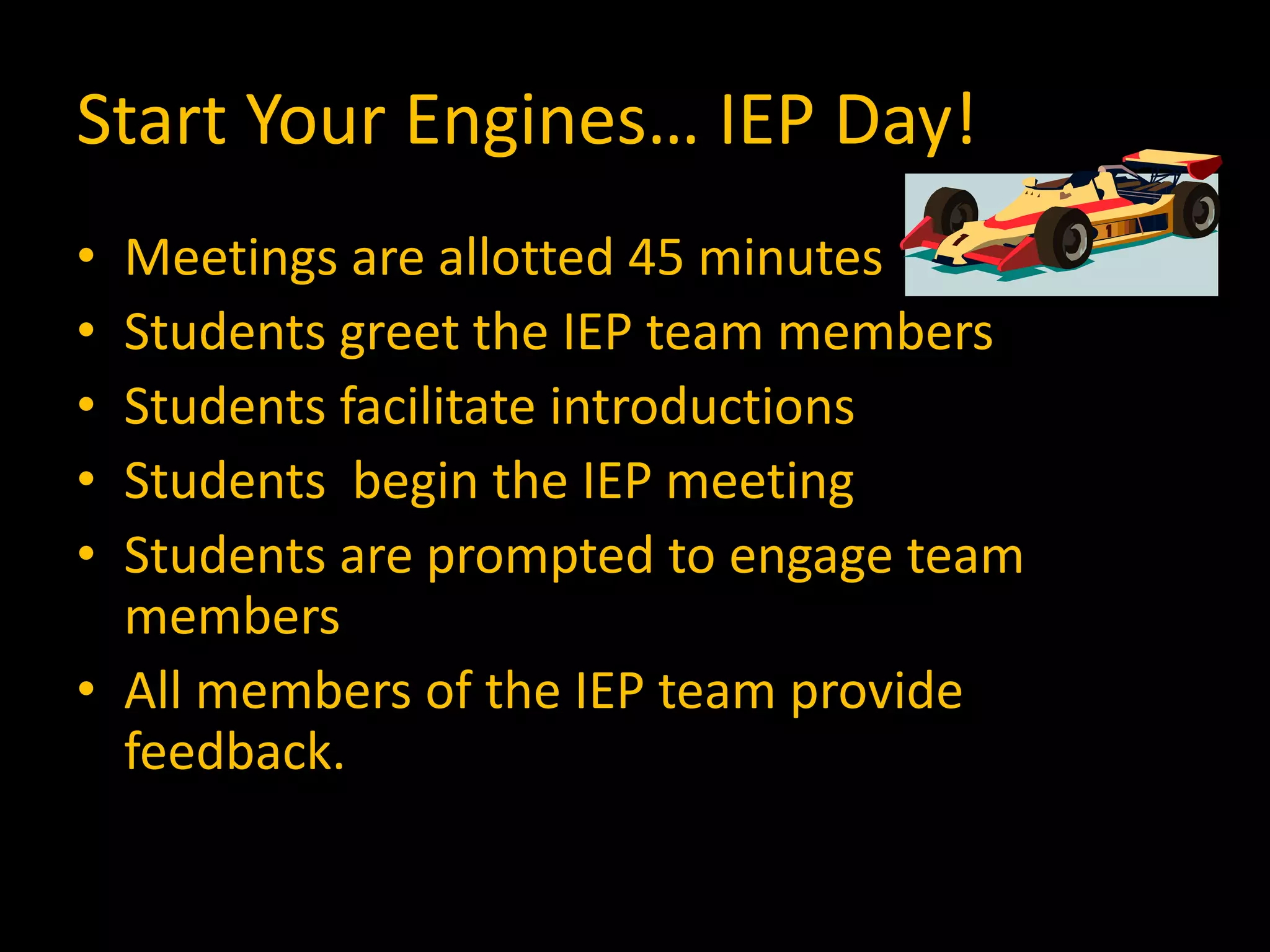 Start Your Engines… IEP Day!
• Meetings are allotted 45 minutes
• Students greet the IEP team members
• Students facilitate introductions
• Students begin the IEP meeting
• Students are prompted to engage team
members
• All members of the IEP team provide
feedback.
 