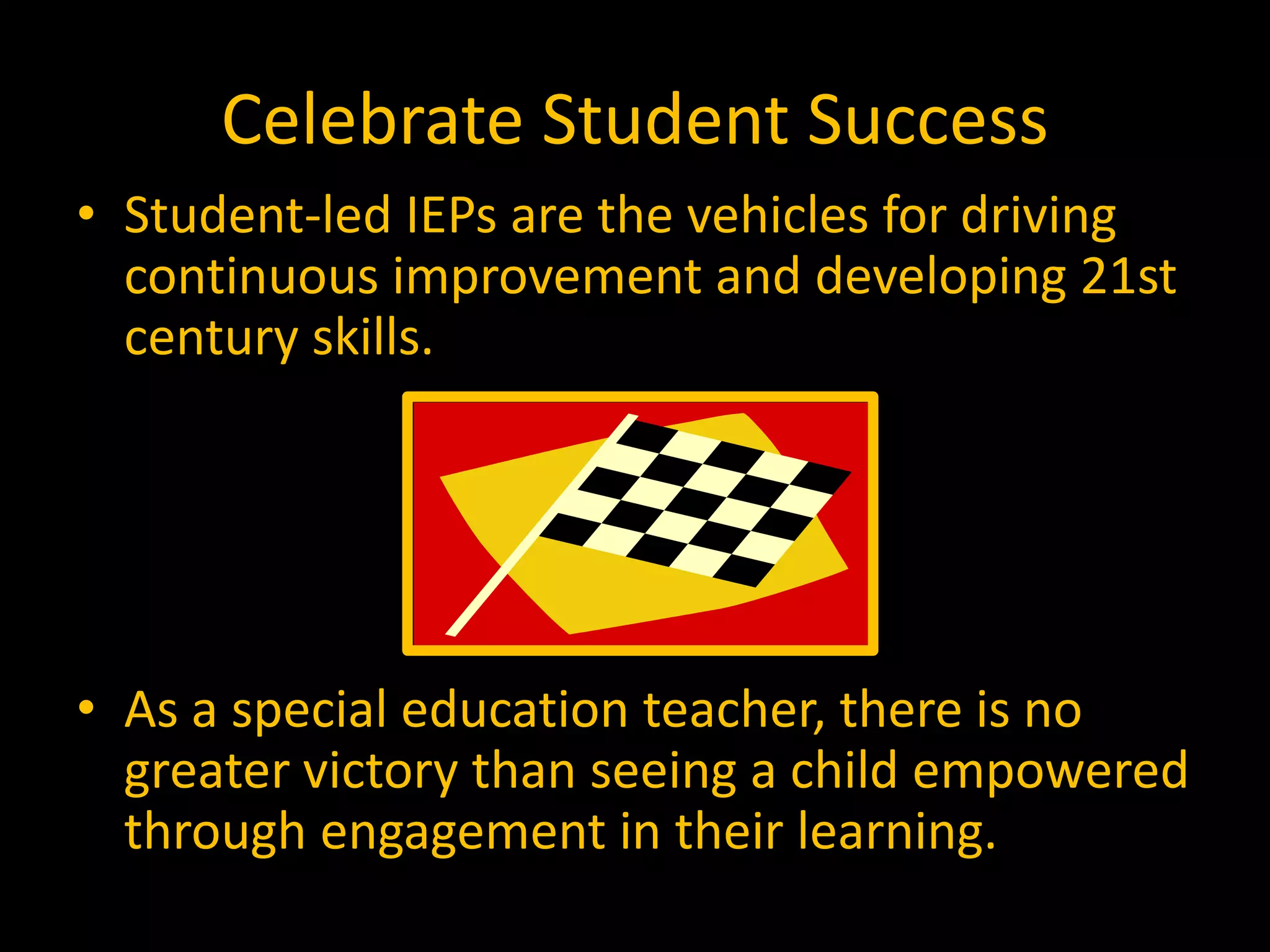 Celebrate Student Success
• Student-led IEPs are the vehicles for driving
continuous improvement and developing 21st
century skills.
• As a special education teacher, there is no
greater victory than seeing a child empowered
through engagement in their learning.
 