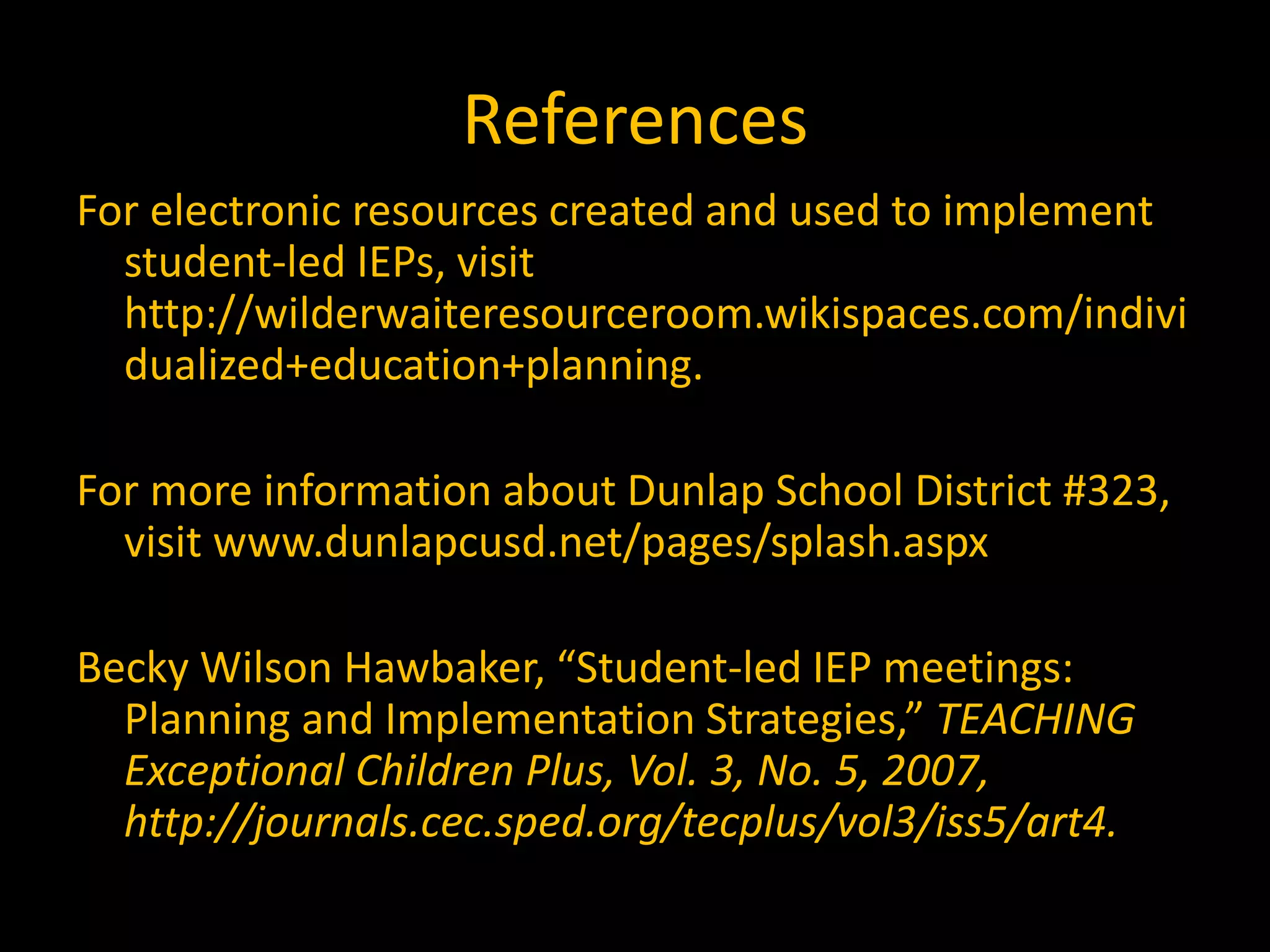 References
For electronic resources created and used to implement
student-led IEPs, visit
http://wilderwaiteresourceroom.wikispaces.com/indivi
dualized+education+planning.
For more information about Dunlap School District #323,
visit www.dunlapcusd.net/pages/splash.aspx
Becky Wilson Hawbaker, “Student-led IEP meetings:
Planning and Implementation Strategies,” TEACHING
Exceptional Children Plus, Vol. 3, No. 5, 2007,
http://journals.cec.sped.org/tecplus/vol3/iss5/art4.
 
