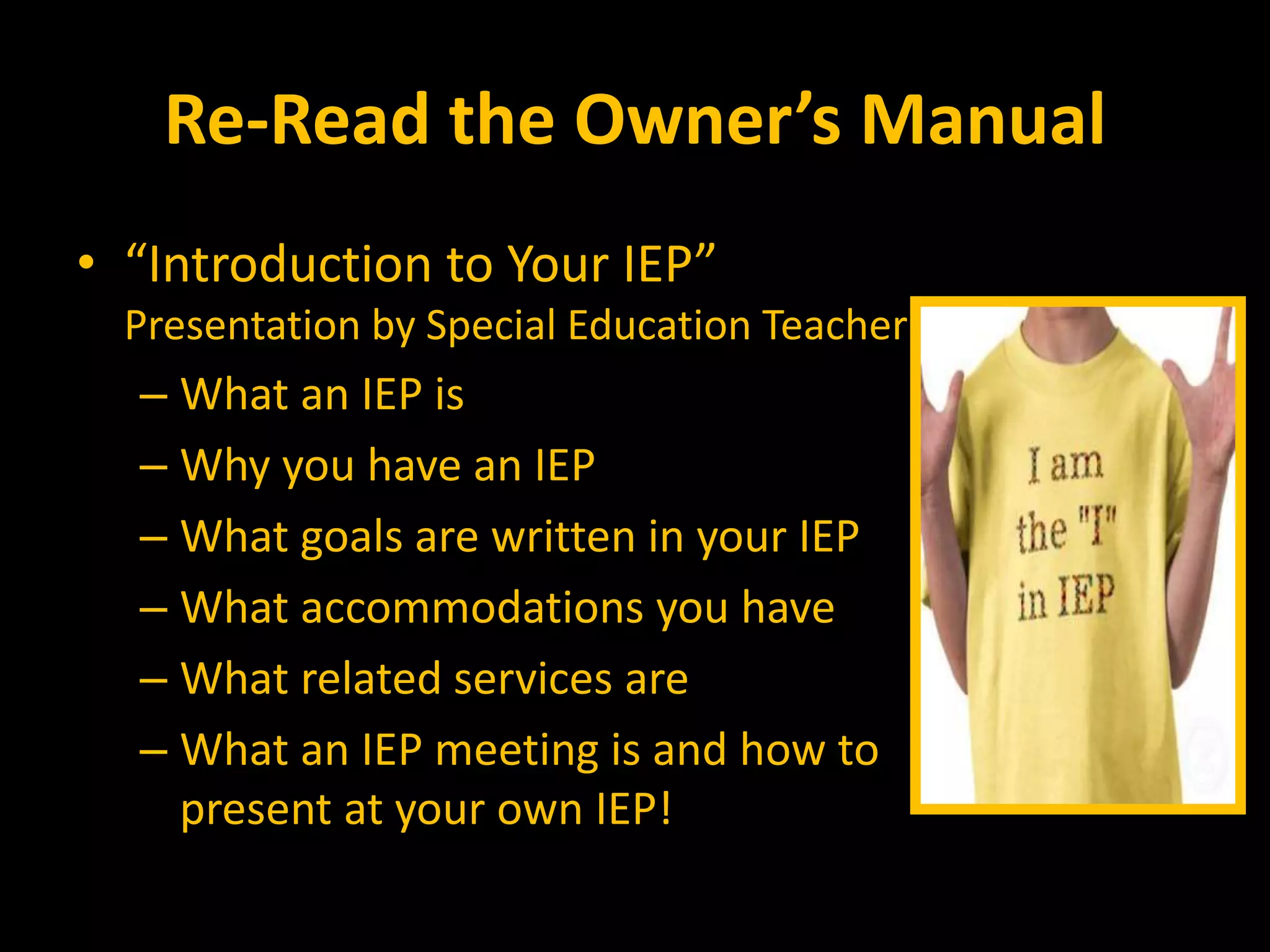 Re-Read the Owner’s Manual
• “Introduction to Your IEP”
Presentation by Special Education Teacher
– What an IEP is
– Why you have an IEP
– What goals are written in your IEP
– What accommodations you have
– What related services are
– What an IEP meeting is and how to
present at your own IEP!
 