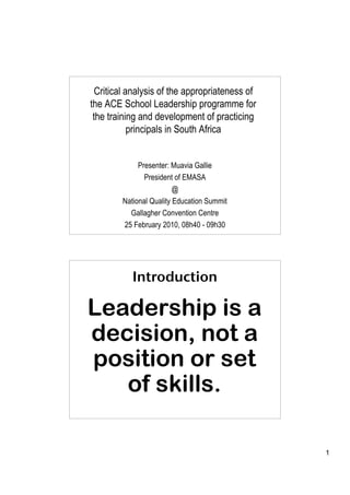 Critical analysis of the appropriateness of
the ACE School Leadership programme for
 the training and development of practicing
            principals in South Africa


             Presenter: Muavia Gallie
               President of EMASA
                         @
        National Quality Education Summit
          Gallagher Convention Centre
        25 February 2010, 08h40 - 09h30




           Introduction

Leadership is a
decision, not a
position or set
   of skills.

                                                1
 
