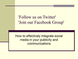 'Follow us on Twitter' 
'Join our Facebook Group' 
How to effectively integrate social 
media in your publicity and 
communications 
 