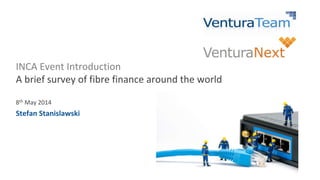 INCA Event Introduction
A brief survey of fibre finance around the world
8th May 2014
Stefan Stanislawski
 