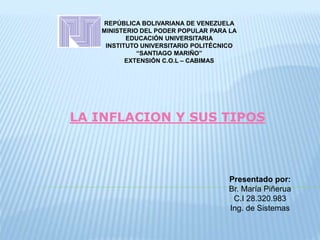 REPÚBLICA BOLIVARIANA DE VENEZUELA
MINISTERIO DEL PODER POPULAR PARA LA
EDUCACIÓN UNIVERSITARIA
INSTITUTO UNIVERSITARIO POLITÉCNICO
“SANTIAGO MARIÑO”
EXTENSIÓN C.O.L – CABIMAS
LA INFLACION Y SUS TIPOS
Presentado por:
Br. María Piñerua
C.I 28.320.983
Ing. de Sistemas
 