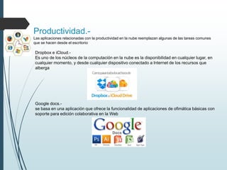 Productividad.-
Las aplicaciones relacionadas con la productividad en la nube reemplazan algunas de las tareas comunes
que se hacen desde el escritorio
Dropbox e iCloud.-
Es uno de los núcleos de la computación en la nube es la disponibilidad en cualquier lugar, en
cualquier momento, y desde cualquier dispositivo conectado a Internet de los recursos que
alberga
Google docs.-
se basa en una aplicación que ofrece la funcionalidad de aplicaciones de ofimática básicas con
soporte para edición colaborativa en la Web
 
