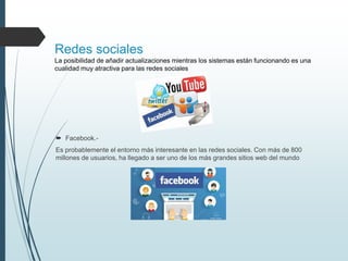 Redes sociales
La posibilidad de añadir actualizaciones mientras los sistemas están funcionando es una
cualidad muy atractiva para las redes sociales
 Facebook.-
Es probablemente el entorno más interesante en las redes sociales. Con más de 800
millones de usuarios, ha llegado a ser uno de los más grandes sitios web del mundo
 