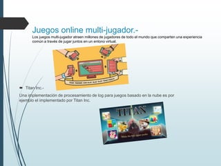 Juegos online multi-jugador.-
Los juegos multi-jugador atraen millones de jugadores de todo el mundo que comparten una experiencia
común a través de jugar juntos en un entono virtual.
 Titan Inc.-
Una implementación de procesamiento de log para juegos basado en la nube es por
ejemplo el implementado por Titan Inc.
 