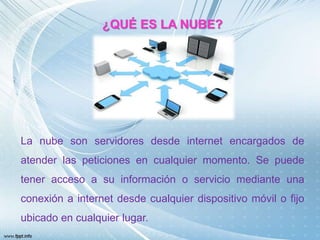 ¿QUÉ ES LA NUBE?
La nube son servidores desde internet encargados de
atender las peticiones en cualquier momento. Se puede
tener acceso a su información o servicio mediante una
conexión a internet desde cualquier dispositivo móvil o fijo
ubicado en cualquier lugar.
 