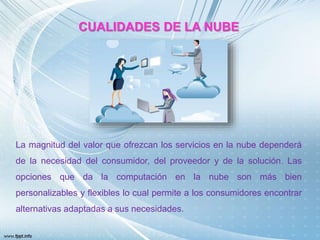CUALIDADES DE LA NUBE
La magnitud del valor que ofrezcan los servicios en la nube dependerá
de la necesidad del consumidor, del proveedor y de la solución. Las
opciones que da la computación en la nube son más bien
personalizables y flexibles lo cual permite a los consumidores encontrar
alternativas adaptadas a sus necesidades.
 