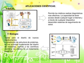APLICACIONES CIENTIFICAS:
Salud:
Permite los médicos realizar diagnósticos
mas efectivos. La capacidad de tener
acceso desde cualquier lugar a Internet y
a través de cualquier dispositivo
desarrollar sistemas de seguimiento de
salud.
 Biología:
Usada para el diseño de nuevos
medicamentos.
La predicción de estructura de proteínas,
es una actividad fundamental del diseño
de medicinas, permite a los científicos
identificar los efectos de un tratamiento
específico.
 