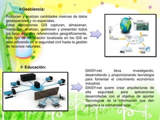 Geociencia:
Producen y analizan cantidades masivas de datos
geoespaciales y no espaciales.
Estas aplicaciones GIS capturan, almacenan,
manipulan, analizan, gestionan y presentan todos
los tipos de datos referenciados geográficamente,
este tipo de información localizada en los GIS se
esta utilizando en la seguridad civil hasta la gestión
de recursos naturales.
 Educación:
DAISY-net lleva investigando,
desarrollando y proporcionando tecnología
para fomentar el crecimiento económico
industrial.
DAISY-net quiere crear arquitecturas de
alta seguridad, para aplicaciones
desarrolladas con el objetivo de aportar
Tecnologías de la información que den
soporte a la comunidad local.
 