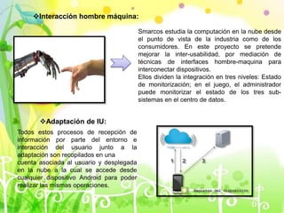 Interacción hombre máquina:
Smarcos estudia la computación en la nube desde
el punto de vista de la industria como de los
consumidores. En este proyecto se pretende
mejorar la inter-usabilidad, por mediación de
técnicas de interfaces hombre-maquina para
interconectar dispositivos.
Ellos dividen la integración en tres niveles: Estado
de monitorización; en el juego, el administrador
puede monitorizar el estado de los tres sub-
sistemas en el centro de datos.
Adaptación de IU:
Todos estos procesos de recepción de
información por parte del entorno e
interacción del usuario junto a la
adaptación son recopilados en una
cuenta asociada al usuario y desplegada
en la nube a la cual se accede desde
cualquier dispositivo Android para poder
realizar las mismas operaciones.
 