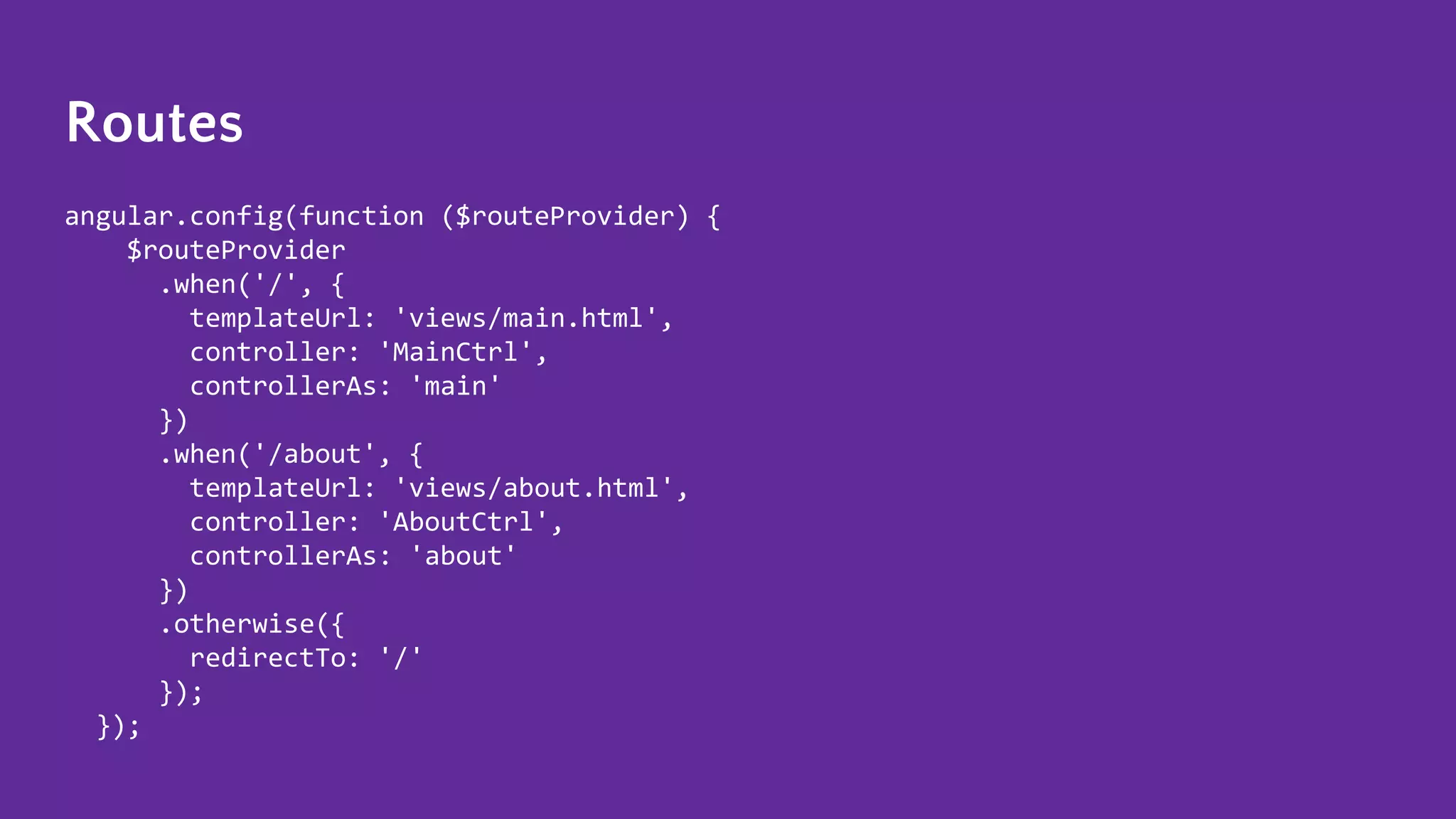 Routes angular.config(function ($routeProvider) { $routeProvider .when('/', { templateUrl: 'views/main.html', controller: 'MainCtrl', controllerAs: 'main' }) .when('/about', { templateUrl: 'views/about.html', controller: 'AboutCtrl', controllerAs: 'about' }) .otherwise({ redirectTo: '/' }); }); 