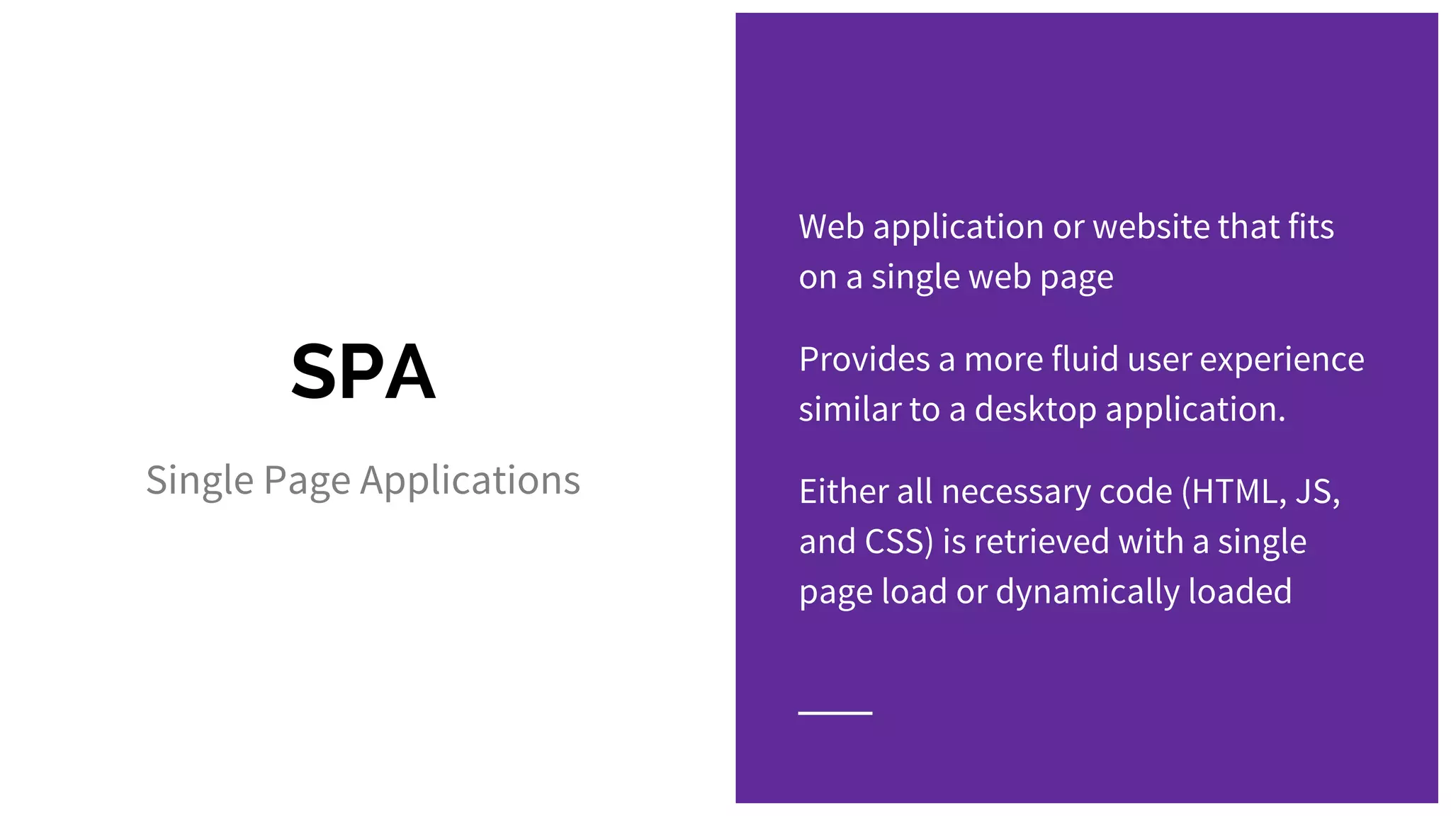 SPA Single Page Applications Web application or website that fits on a single web page Provides a more fluid user experience similar to a desktop application. Either all necessary code (HTML, JS, and CSS) is retrieved with a single page load or dynamically loaded 
