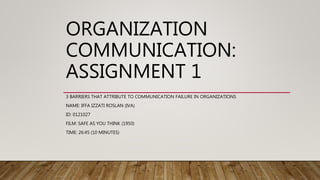 ORGANIZATION
COMMUNICATION:
ASSIGNMENT 1
3 BARRIERS THAT ATTRIBUTE TO COMMUNICATION FAILURE IN ORGANIZATIONS
NAME: IFFA IZZATI ROSLAN (IVA)
ID: 0121027
FILM: SAFE AS YOU THINK (1950)
TIME: 26:45 (10 MINUTES)
 