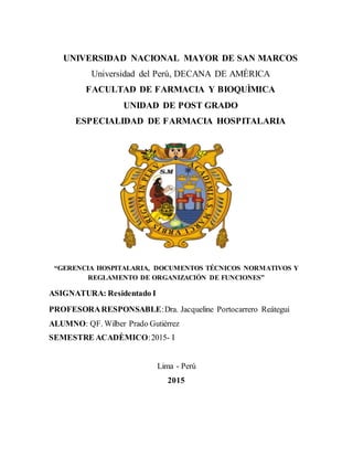 UNIVERSIDAD NACIONAL MAYOR DE SAN MARCOS
Universidad del Perú, DECANA DE AMÈRICA
FACULTAD DE FARMACIA Y BIOQUÌMICA
UNIDAD DE POST GRADO
ESPECIALIDAD DE FARMACIA HOSPITALARIA
“GERENCIA HOSPITALARIA, DOCUMENTOS TÉCNICOS NORMATIVOS Y
REGLAMENTO DE ORGANIZACIÓN DE FUNCIONES”
ASIGNATURA: Residentado I
PROFESORARESPONSABLE:Dra. Jacqueline Portocarrero Reátegui
ALUMNO: QF. Wilber Prado Gutiérrez
SEMESTRE ACADÈMICO:2015- I
Lima - Perú
2015
 