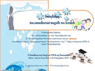 Snowflakes,
ένα εκπαιδευτικό παιχνίδι του Scratch
Ενδοσχολική δράση,
που υλοποιήθηκε με την πρωτοβουλία του
2ου Εργαστηριακού Κέντρου Ιωαννίνων και με αφορμή
το μάθημα «Αρχές Προγραμματισμού Υπολογιστών» της Γ’ τάξης εσπερινού ΕΠΑ.Λ.,
τομέα Πληροφορικής.
Η ΕκπαίδευσηστηνΕποχήτωνΤΠΕ& της Καινοτομίας
Αθήνα, Ίδρυμα Ευγενίδου, 5 & 6 Νοεμβρίου 2016
Θεοδώρα Μαγουλιώτη, ΜΔΕ – ΠΕ19 (dmagoul@yahoo.gr)
 