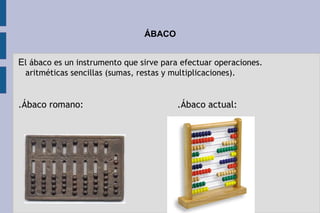 ÁBACO
El ábaco es un instrumento que sirve para efectuar operaciones.
aritméticas sencillas (sumas, restas y multiplicaciones).
.Ábaco romano:                                  .Ábaco actual:
 