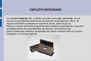 CIRCUÍTO INTEGRADO
Un circuito integrado (CI), también conocido como chip, microchip, es una
estructura de pequeñas dimensiones de material semiconductor, silicio, de
algunos milímetros cuadrados de superficie (área), sobre la que se
fabrican circuitos electrónicos generalmente mediante fotolitografía y que está
protegida dentro de un encapsulado de plástico o de cerámica que
posee conductores metálicos apropiados para hacer conexión entre el Circuito
Integrado y un circuito impreso.
 