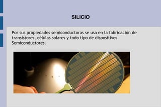 SILICIO
Por sus propiedades semiconductoras se usa en la fabricación de
transistores, células solares y todo tipo de dispositivos
Semiconductores.
 