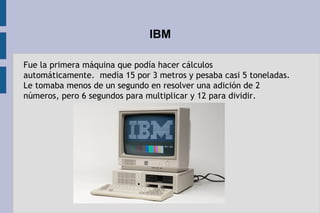 IBM
Fue la primera máquina que podía hacer cálculos
automáticamente.  medía 15 por 3 metros y pesaba casi 5 toneladas.
Le tomaba menos de un segundo en resolver una adición de 2
números, pero 6 segundos para multiplicar y 12 para dividir.
 