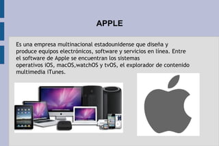 APPLE
Es una empresa multinacional estadounidense que diseña y
produce equipos electrónicos, software y servicios en línea. Entre 
el software de Apple se encuentran los sistemas
operativos iOS, macOS,watchOS y tvOS, el explorador de contenido
multimedia iTunes.
 