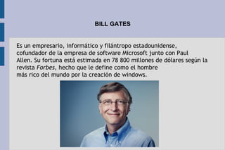 BILL GATES
Es un empresario, informático y filántropo estadounidense,
cofundador de la empresa de software Microsoft junto con Paul
Allen. Su fortuna está estimada en 78 800 millones de dólares según la
revista Forbes, hecho que le define como el hombre
más rico del mundo por la creación de windows.
 