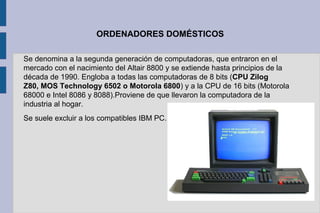 ORDENADORES DOMÉSTICOS
Se denomina a la segunda generación de computadoras, que entraron en el
mercado con el nacimiento del Altair 8800 y se extiende hasta principios de la
década de 1990. Engloba a todas las computadoras de 8 bits (CPU Zilog
Z80, MOS Technology 6502 o Motorola 6800) y a la CPU de 16 bits (Motorola
68000 e Intel 8086 y 8088).Proviene de que llevaron la computadora de la
industria al hogar.
Se suele excluir a los compatibles IBM PC.
 