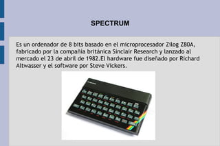 SPECTRUM
Es un ordenador de 8 bits basado en el microprocesador Zilog Z80A,
fabricado por la compañía británica Sinclair Research y lanzado al
mercado el 23 de abril de 1982.El hardware fue diseñado por Richard
Altwasser y el software por Steve Vickers.
 