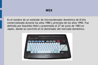 MSX
Es el nombre de un estándar de microordenador doméstico de 8 bits
comercializado durante los años 1980 y principio de los años 1990. Fue
definido por Kazuhiko Nishi y presentado el 27 de junio de 1983 en
Japón, donde se convirtió en el dominador del mercado doméstico.
 