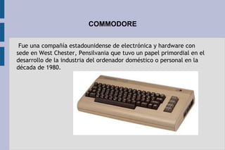 COMMODORE
 Fue una compañía estadounidense de electrónica y hardware con
sede en West Chester, Pensilvania que tuvo un papel primordial en el
desarrollo de la industria del ordenador doméstico o personal en la
década de 1980.
 