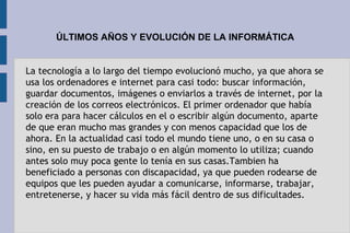 ÚLTIMOS AÑOS Y EVOLUCIÓN DE LA INFORMÁTICA
La tecnología a lo largo del tiempo evolucionó mucho, ya que ahora se
usa los ordenadores e internet para casi todo: buscar información,
guardar documentos, imágenes o enviarlos a través de internet, por la
creación de los correos electrónicos. El primer ordenador que había
solo era para hacer cálculos en el o escribir algún documento, aparte
de que eran mucho mas grandes y con menos capacidad que los de
ahora. En la actualidad casi todo el mundo tiene uno, o en su casa o
sino, en su puesto de trabajo o en algún momento lo utiliza; cuando
antes solo muy poca gente lo tenía en sus casas.Tambien ha
beneficiado a personas con discapacidad, ya que pueden rodearse de
equipos que les pueden ayudar a comunicarse, informarse, trabajar,
entretenerse, y hacer su vida más fácil dentro de sus dificultades.
 