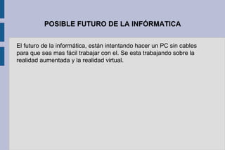POSIBLE FUTURO DE LA INFÓRMATICA
El futuro de la informática, están intentando hacer un PC sin cables
para que sea mas fácil trabajar con el. Se esta trabajando sobre la
realidad aumentada y la realidad virtual.
 
