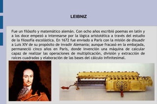 LEIBNIZ
Fue un filósofo y matemático alemán. Con ocho años escribió poemas en latín y
a los doce empezó a interesarse por la lógica aristotélica a través del estudio
de la filosofía escolástica. En 1672 fue enviado a París con la misión de disuadir
a Luis XIV de su propósito de invadir Alemania; aunque fracasó en la embajada,
permaneció cinco años en París, donde invención una máquina de calcular
capaz de realizar las operaciones de multiplicación, división y extracción de
raíces cuadradas y elaboración de las bases del cálculo infinitesimal.
 