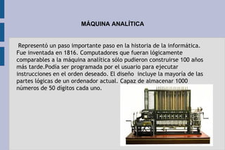MÁQUINA ANALÍTICA
Representó un paso importante paso en la historia de la informática.
Fue inventada en 1816. Computadores que fueran lógicamente
comparables a la máquina analítica sólo pudieron construirse 100 años
más tarde.Podía ser programada por el usuario para ejecutar
instrucciones en el orden deseado. El diseño  incluye la mayoría de las
partes lógicas de un ordenador actual. Capaz de almacenar 1000
números de 50 dígitos cada uno.
 