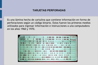 TARJETAS PERFORADAS
Es una lámina hecha de cartulina que contiene información en forma de
perforaciones según un código binario. Estos fueron los primeros medios
utilizados para ingresar información e instrucciones a una computadora
en los años 1960 y 1970.
 