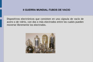 II GUERRA MUNDIAL-TUBOS DE VACIO
Dispositivos electrónicos que consisten en una cápsula de vacío de
acero o de vidrio, con dos o más electrodos entre los cuales pueden
moverse libremente los electrodos.
 